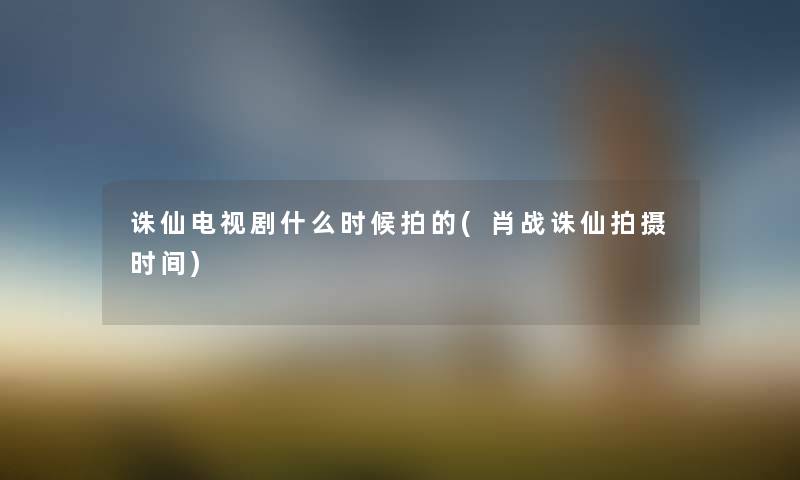 诛仙电视剧什么时候拍的(肖战诛仙拍摄时间) 诛仙电视剧什么时候拍的(肖战诛仙拍摄时间)