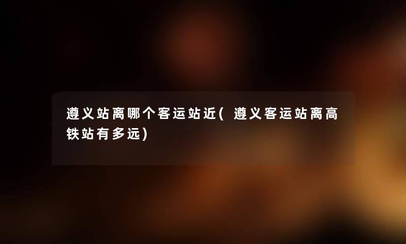 遵义站离哪个客运站近(遵义客运站离高铁站有多远) 遵义站离哪个客运站近(遵义客运站离高铁站有多远)