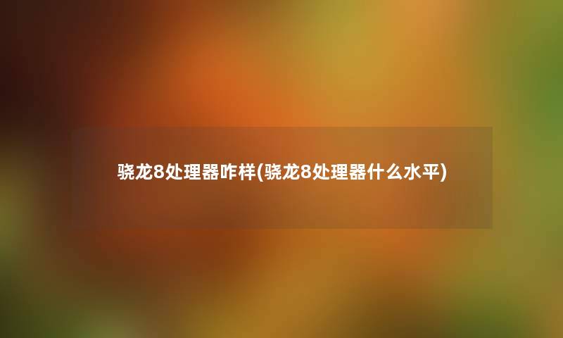 骁龙8处理器咋样(骁龙8处理器什么水平) 骁龙8处理器咋样(骁龙8处理器什么水平)