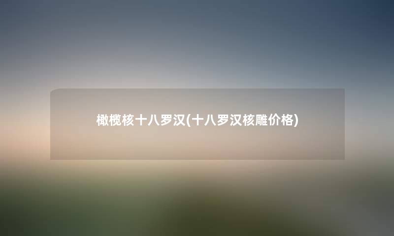 橄榄核十八罗汉(十八罗汉核雕价格) 橄榄核十八罗汉(十八罗汉核雕价格)