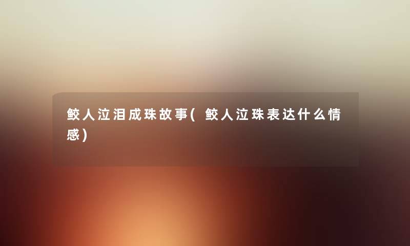 鲛人泣泪成珠故事(鲛人泣珠表达什么情感) 鲛人泣泪成珠故事(鲛人泣珠表达什么情感)