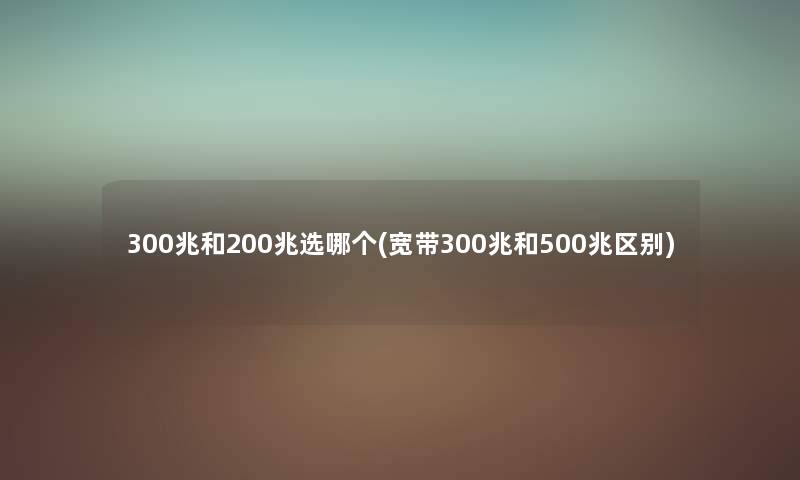 300兆和200兆选哪个(宽带300兆和500兆区别) 300兆和200兆选哪个(宽带300兆和500兆区别)