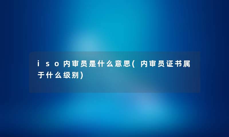 iso内审员是什么意思(内审员证书属于什么级别) iso内审员是什么意思(内审员证书属于什么级别)