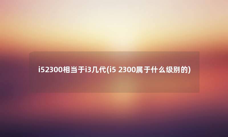 i52300相当于i3几代(i5 2300属于什么级别的) i52300相当于i3几代(i5 2300属于什么级别的)