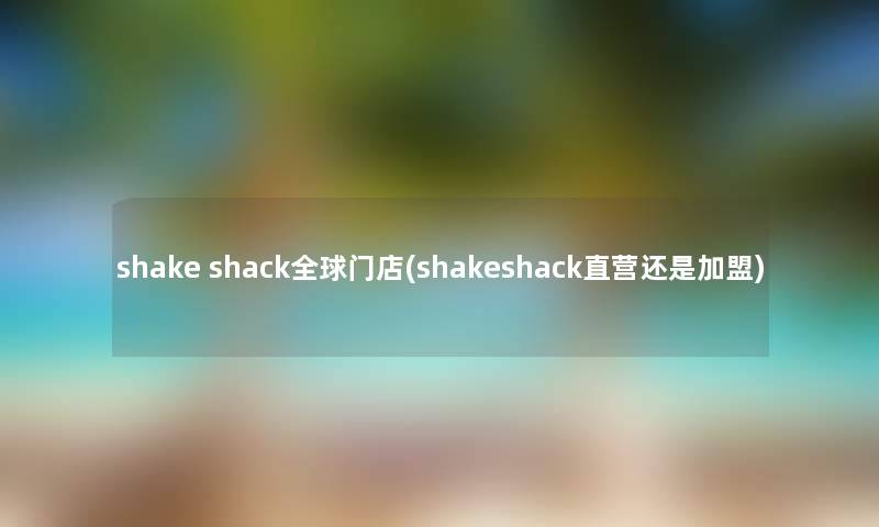 shake shack全球门店(shakeshack直营还是加盟) shake shack全球门店(shakeshack直营还是加盟)