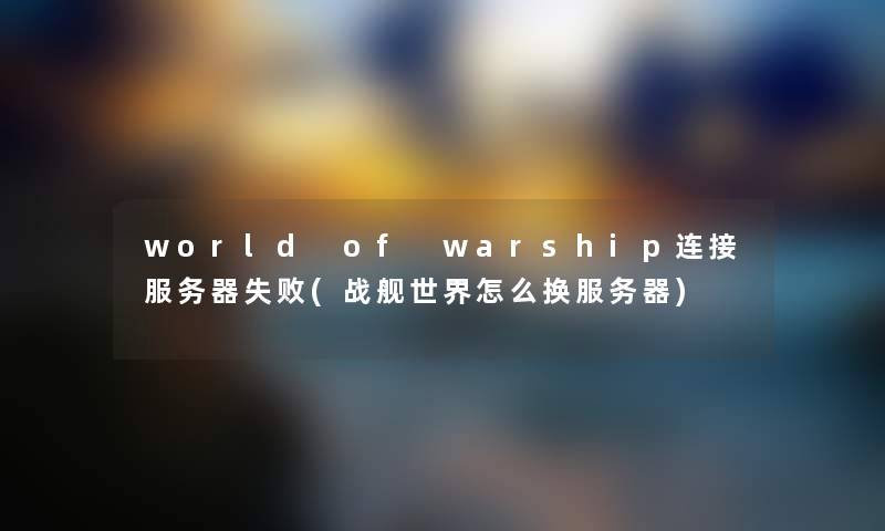 world of warship连接服务器失败(战舰世界怎么换服务器) world of warship连接服务器失败(战舰世界怎么换服务器)