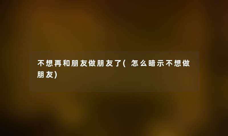 不想再和朋友做朋友了(怎么暗示不想做朋友) 不想再和朋友做朋友了(怎么暗示不想做朋友)
