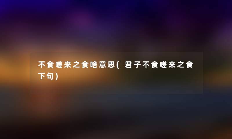不食嗟来之食啥意思(君子不食嗟来之食下句) 不食嗟来之食啥意思(君子不食嗟来之食下句)