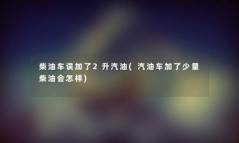 柴油车误加了2升汽油(汽油车加了少量柴油会怎样) 柴油车误加了2升汽油(汽油车加了少量柴油会怎样)