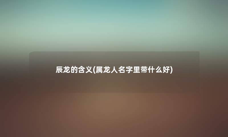 辰龙的含义(属龙人名字里带什么好) 辰龙的含义(属龙人名字里带什么好)