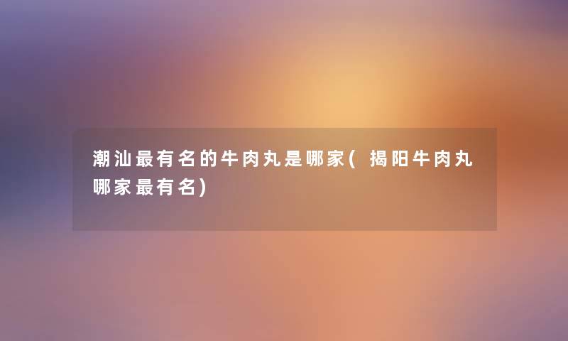 潮汕有名的牛肉丸是哪家(揭阳牛肉丸哪家有名) 潮汕有名的牛肉丸是哪家(揭阳牛肉丸哪家有名)