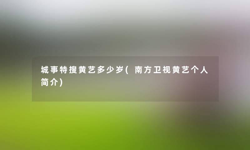 城事特搜黄艺多少岁(南方卫视黄艺个人简介) 城事特搜黄艺多少岁(南方卫视黄艺个人简介)