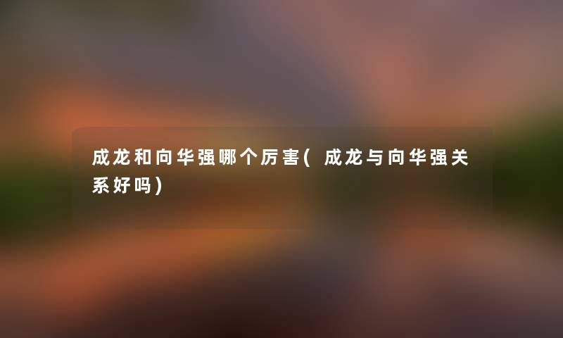 成龙和向华强哪个厉害(成龙与向华强关系好吗) 成龙和向华强哪个厉害(成龙与向华强关系好吗)