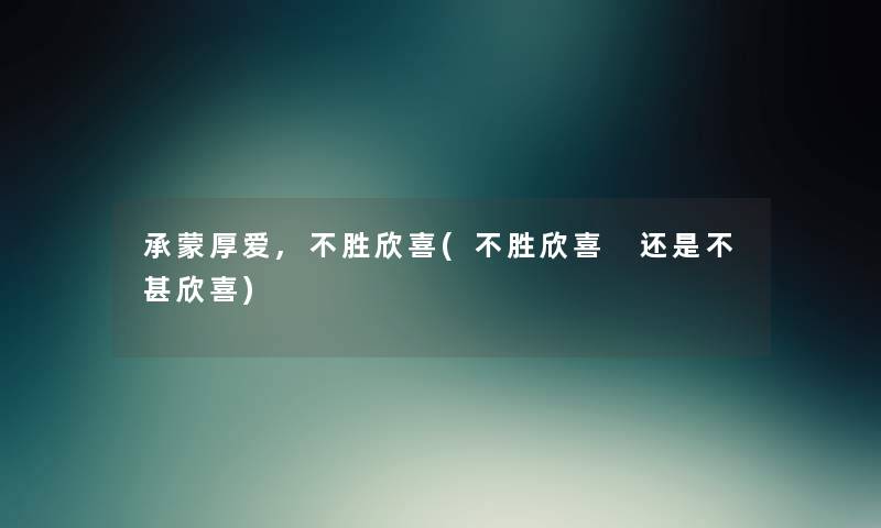 承蒙厚爱,不胜欣喜(不胜欣喜 还是不甚欣喜) 承蒙厚爱,不胜欣喜(不胜欣喜 还是不甚欣喜)