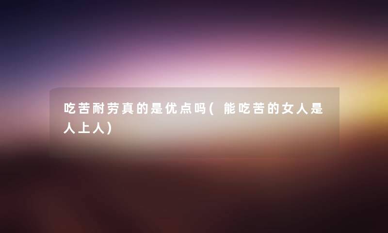 吃苦耐劳真的是优点吗(能吃苦的女人是人上人) 吃苦耐劳真的是优点吗(能吃苦的女人是人上人)