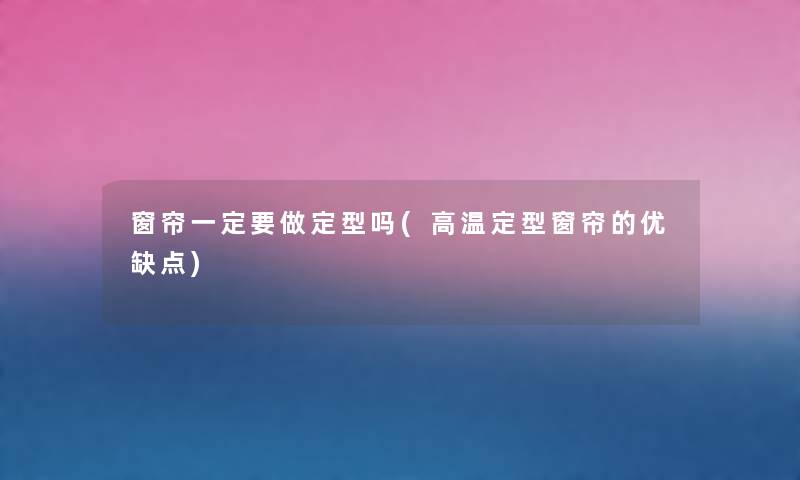 窗帘一定要做定型吗(高温定型窗帘的优缺点) 窗帘一定要做定型吗(高温定型窗帘的优缺点)