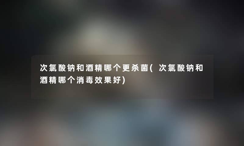次氯酸钠和酒精哪个更杀菌(次氯酸钠和酒精哪个消毒效果好) 次氯酸钠和酒精哪个更杀菌(次氯酸钠和酒精哪个消毒效果好)