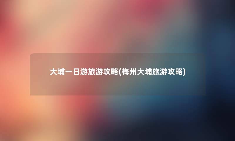 大埔一日游旅游攻略(梅州大埔旅游攻略) 大埔一日游旅游攻略(梅州大埔旅游攻略)