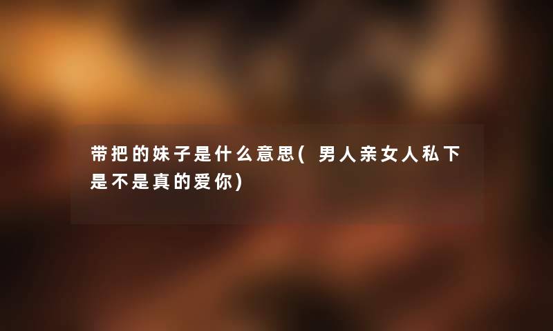 带把的妹子是什么意思(男人亲女人私下是不是真的爱你) 带把的妹子是什么意思(男人亲女人私下是不是真的爱你)