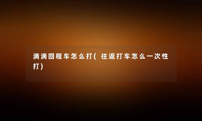 滴滴回程车怎么打(往返打车怎么一次性打) 滴滴回程车怎么打(往返打车怎么一次性打)