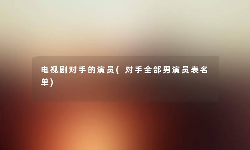 电视剧对手的演员(对手整理的男演员表名单) 电视剧对手的演员(对手整理的男演员表名单)