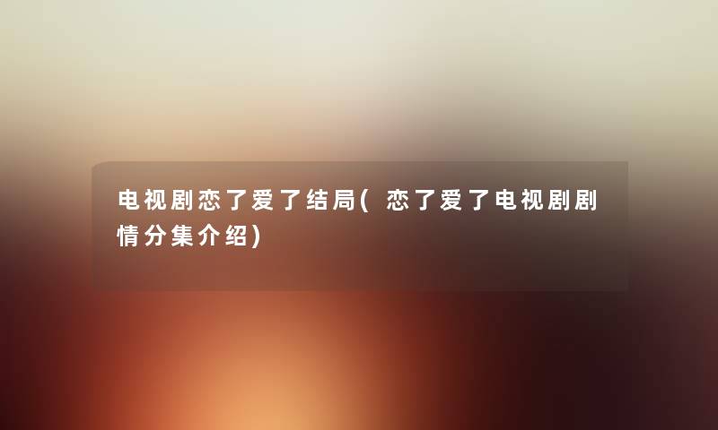 电视剧恋了爱了结局(恋了爱了电视剧剧情分集介绍) 电视剧恋了爱了结局(恋了爱了电视剧剧情分集介绍)