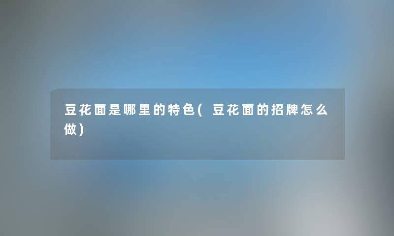 豆花面是哪里的特色(豆花面的招牌怎么做) 豆花面是哪里的特色(豆花面的招牌怎么做)