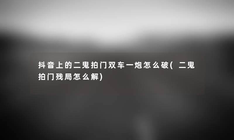抖音上的二鬼拍门双车一炮怎么破(二鬼拍门残局怎么解) 抖音上的二鬼拍门双车一炮怎么破(二鬼拍门残局怎么解)