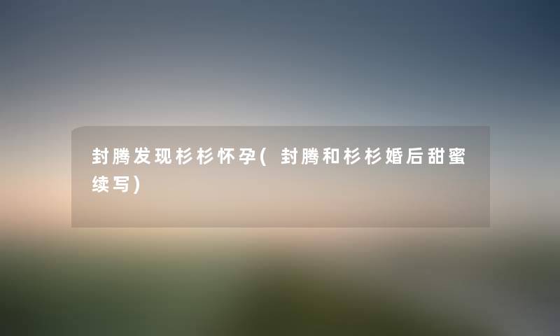 封腾发现杉杉怀孕(封腾和杉杉婚后甜蜜续写) 封腾发现杉杉怀孕(封腾和杉杉婚后甜蜜续写)