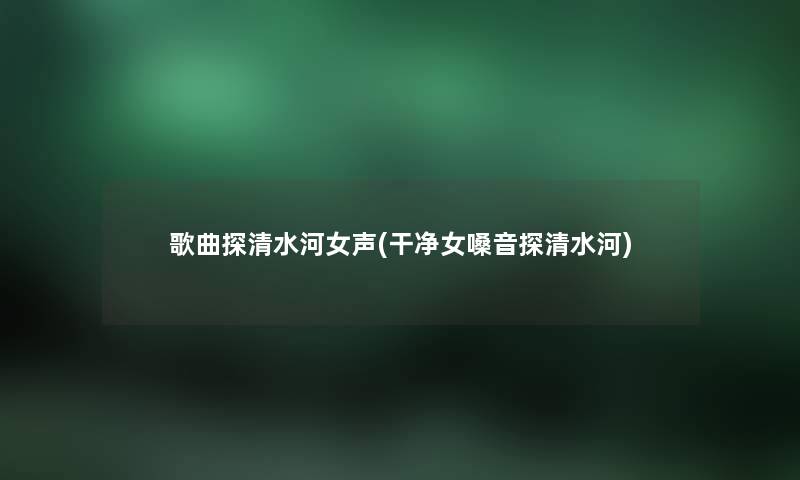歌曲探清水河女声(干净女嗓音探清水河) 歌曲探清水河女声(干净女嗓音探清水河)