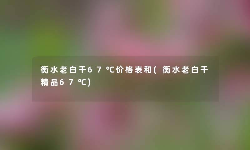 衡水老白干67℃价格表和(衡水老白干精品67℃) 衡水老白干67℃价格表和(衡水老白干精品67℃)
