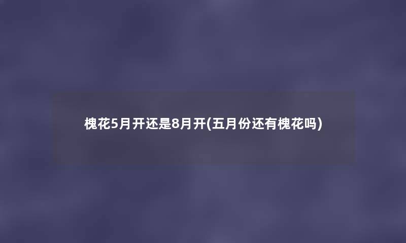 槐花5月开还是8月开(五月份还有槐花吗) 槐花5月开还是8月开(五月份还有槐花吗)
