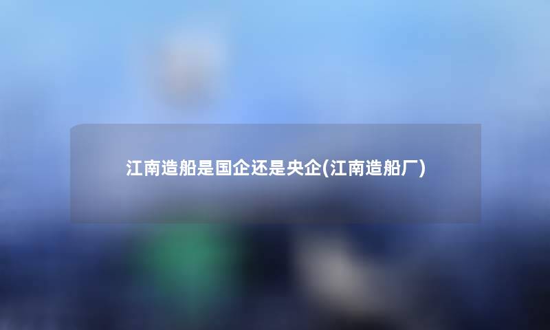 江南造船是国企还是央企(江南造船厂)