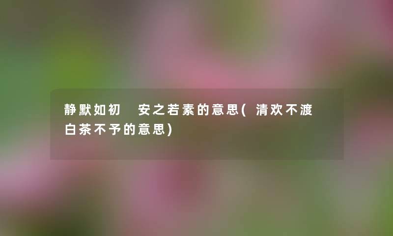 静默如初 安之若素的意思(清欢不渡 白茶不予的意思) 静默如初 安之若素的意思(清欢不渡 白茶不予的意思)