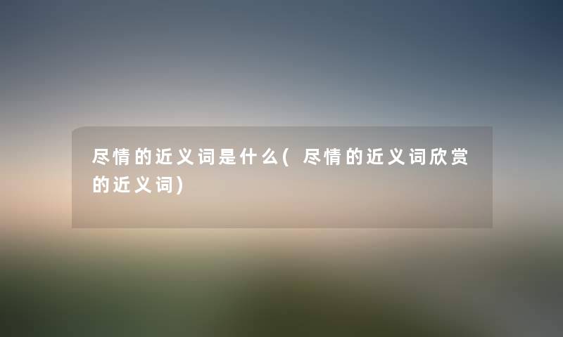 尽情的近义词是什么(尽情的近义词欣赏的近义词) 尽情的近义词是什么(尽情的近义词欣赏的近义词)