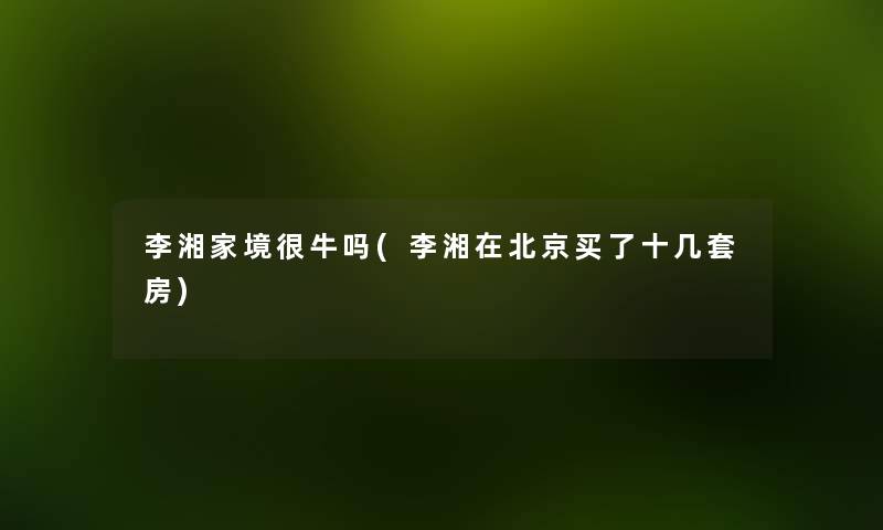 李湘家境很牛吗(李湘在北京买了十几套房) 李湘家境很牛吗(李湘在北京买了十几套房)
