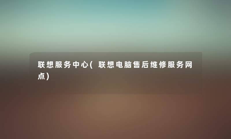 联想服务中心(联想电脑售后维修服务网点) 联想服务中心(联想电脑售后维修服务网点)