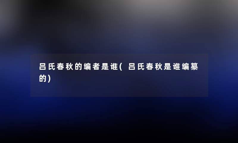 吕氏春秋的编者是谁(吕氏春秋是谁编纂的) 吕氏春秋的编者是谁(吕氏春秋是谁编纂的)