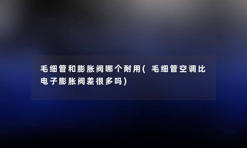 毛细管和膨胀阀哪个耐用(毛细管空调比电子膨胀阀差很多吗) 毛细管和膨胀阀哪个耐用(毛细管空调比电子膨胀阀差很多吗)