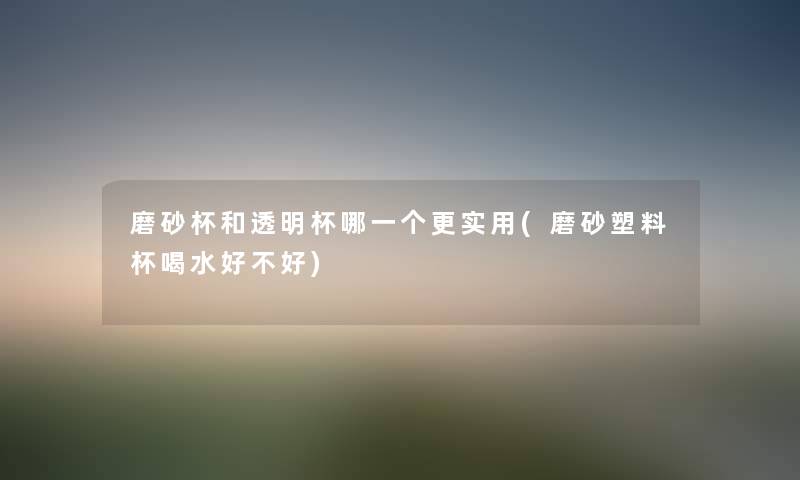 磨砂杯和透明杯哪一个更实用(磨砂塑料杯喝水好不好) 磨砂杯和透明杯哪一个更实用(磨砂塑料杯喝水好不好)