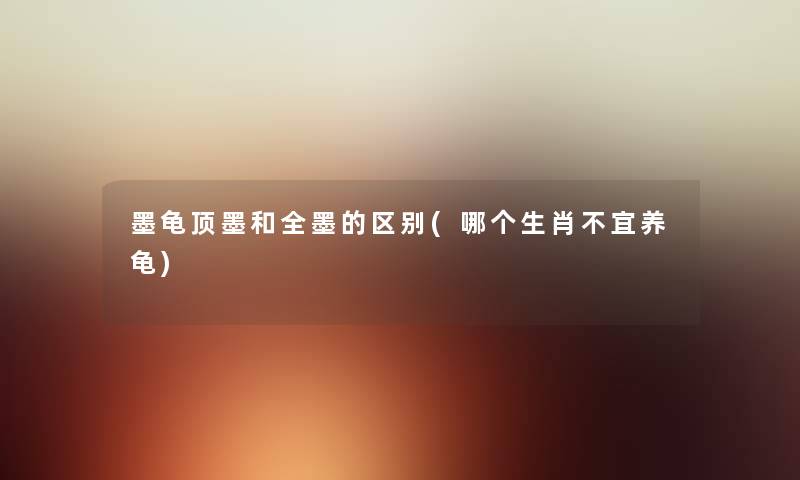 墨龟顶墨和全墨的区别(哪个生肖不宜养龟) 墨龟顶墨和全墨的区别(哪个生肖不宜养龟)