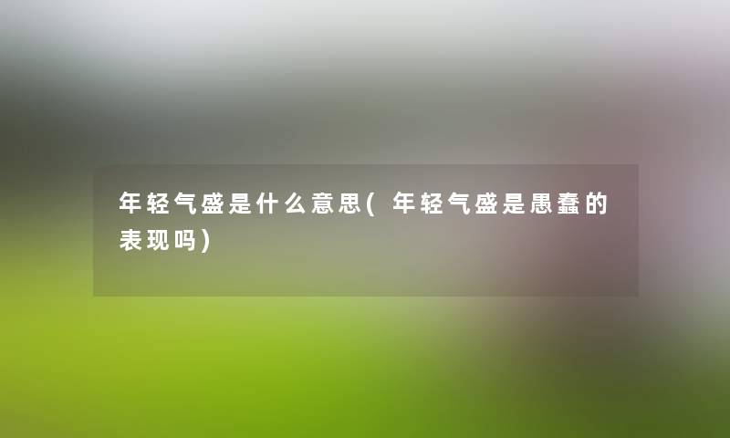 年轻气盛是什么意思(年轻气盛是愚蠢的表现吗) 年轻气盛是什么意思(年轻气盛是愚蠢的表现吗)