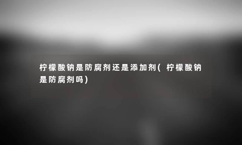 柠檬酸钠是防腐剂还是添加剂(柠檬酸钠是防腐剂吗) 柠檬酸钠是防腐剂还是添加剂(柠檬酸钠是防腐剂吗)