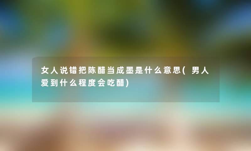 女人说错把陈醋当成墨是什么意思(男人爱到什么程度会吃醋) 女人说错把陈醋当成墨是什么意思(男人爱到什么程度会吃醋)