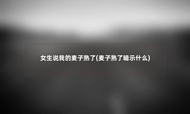 女生说我的麦子熟了(麦子熟了暗示什么) 女生说我的麦子熟了(麦子熟了暗示什么)