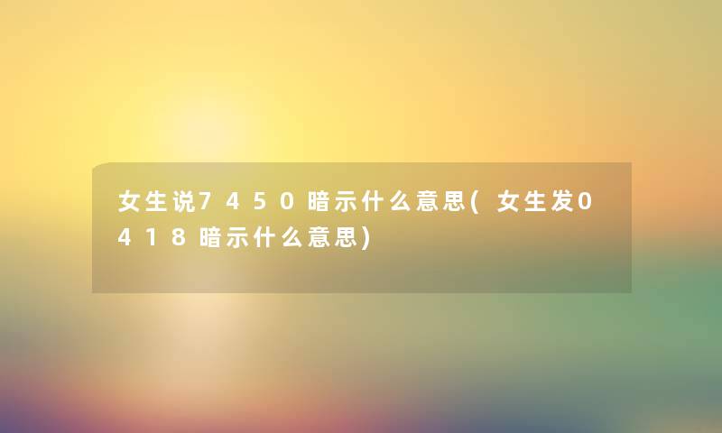 女生说7450暗示什么意思(女生发0418暗示什么意思) 女生说7450暗示什么意思(女生发0418暗示什么意思)