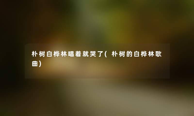 朴树白桦林唱着就哭了(朴树的白桦林歌曲) 朴树白桦林唱着就哭了(朴树的白桦林歌曲)