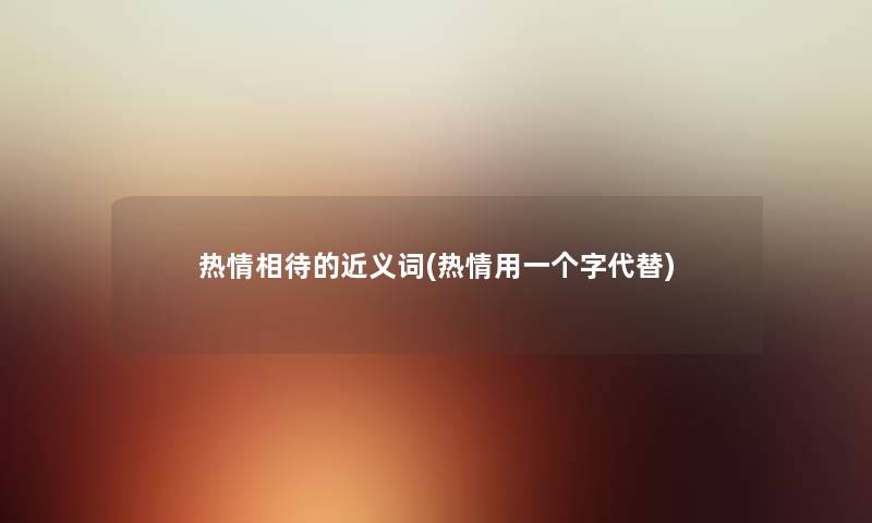 热情相待的近义词(热情用一个字代替) 热情相待的近义词(热情用一个字代替)