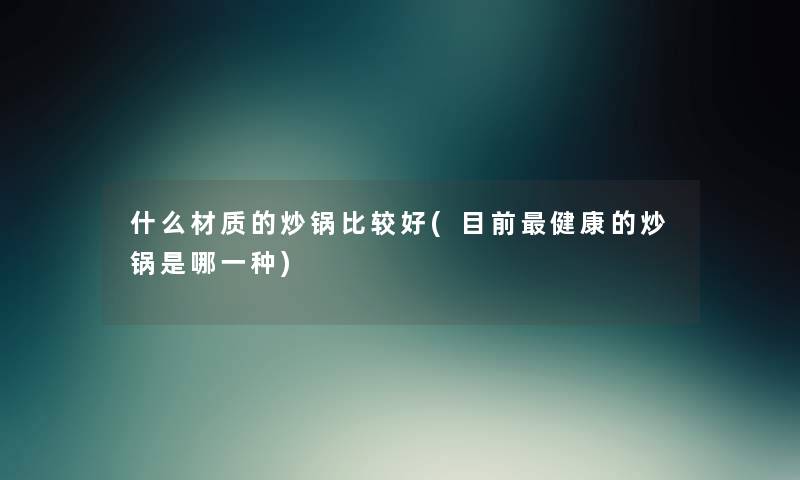 什么材质的炒锅比较好(目前健康的炒锅是哪一种) 什么材质的炒锅比较好(目前健康的炒锅是哪一种)