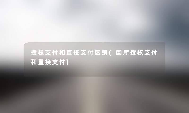 授权支付和直接支付区别(国库授权支付和直接支付) 授权支付和直接支付区别(国库授权支付和直接支付)
